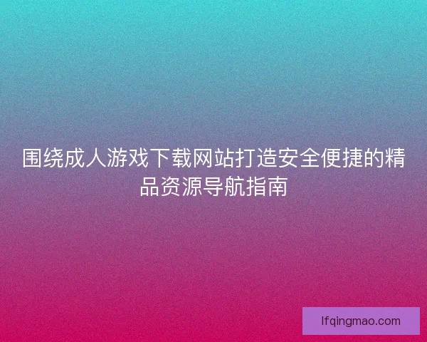 围绕成人游戏下载网站打造安全便捷的精品资源导航指南