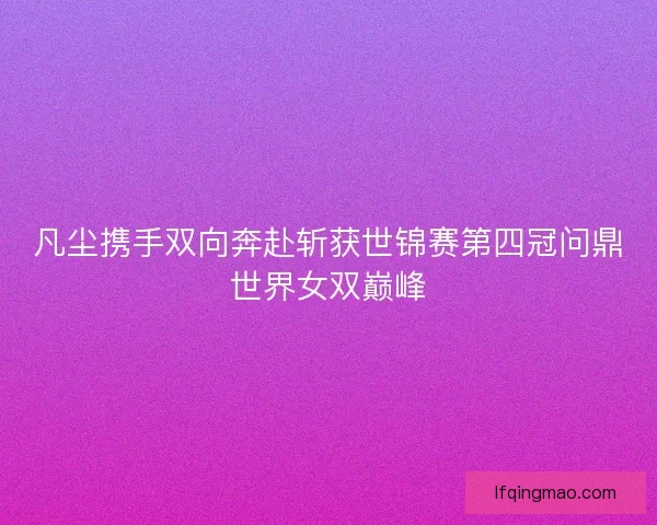 凡尘携手双向奔赴斩获世锦赛第四冠问鼎世界女双巅峰
