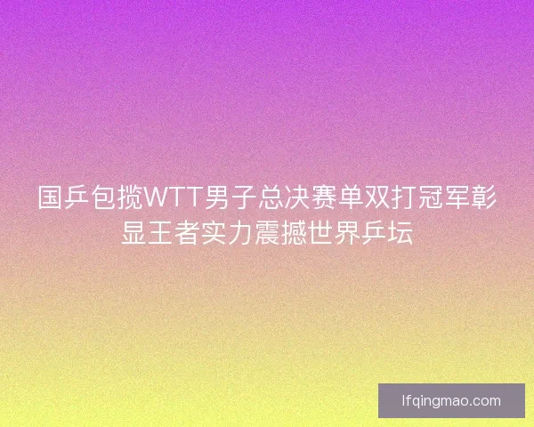 国乒包揽WTT男子总决赛单双打冠军彰显王者实力震撼世界乒坛