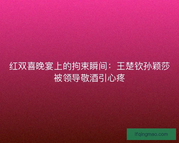 红双喜晚宴上的拘束瞬间：王楚钦孙颖莎被领导敬酒引心疼