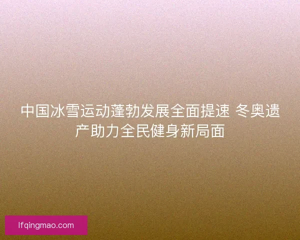 中国冰雪运动蓬勃发展全面提速 冬奥遗产助力全民健身新局面