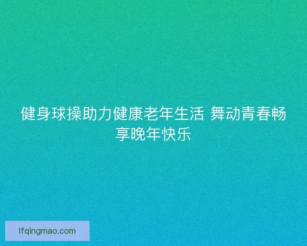 健身球操助力健康老年生活 舞动青春畅享晚年快乐