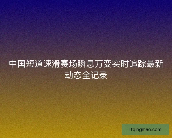 中国短道速滑赛场瞬息万变实时追踪最新动态全记录