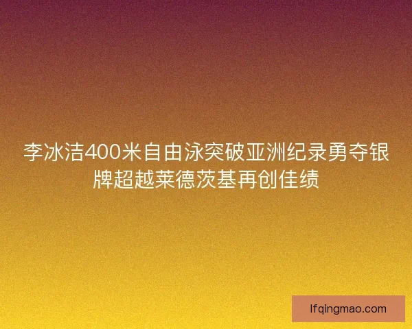 李冰洁400米自由泳突破亚洲纪录勇夺银牌超越莱德茨基再创佳绩