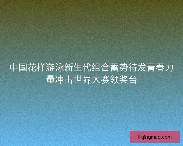 中国花样游泳新生代组合蓄势待发青春力量冲击世界大赛领奖台