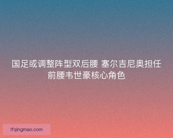 国足或调整阵型双后腰 塞尔吉尼奥担任前腰韦世豪核心角色