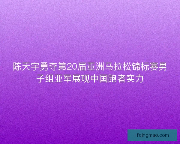 陈天宇勇夺第20届亚洲马拉松锦标赛男子组亚军展现中国跑者实力