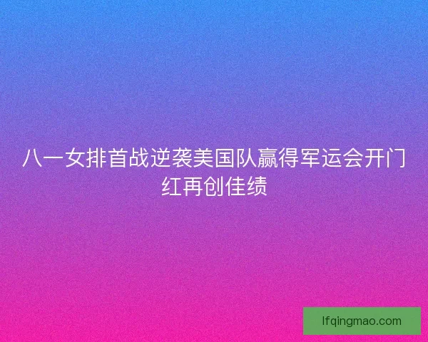 八一女排首战逆袭美国队赢得军运会开门红再创佳绩
