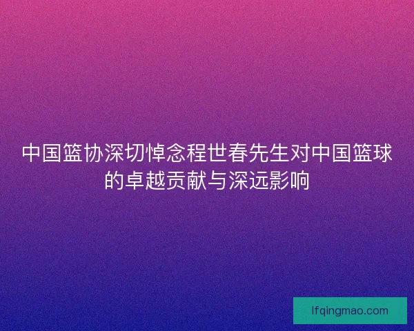中国篮协深切悼念程世春先生对中国篮球的卓越贡献与深远影响