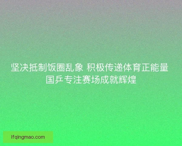坚决抵制饭圈乱象 积极传递体育正能量 国乒专注赛场成就辉煌