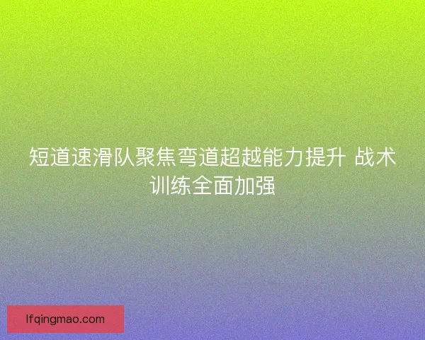 短道速滑队聚焦弯道超越能力提升 战术训练全面加强